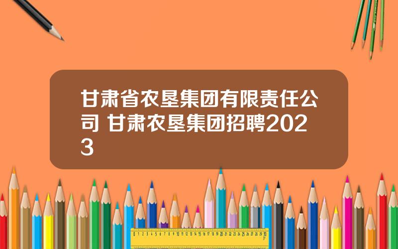 甘肃省农垦集团有限责任公司 甘肃农垦集团招聘2023